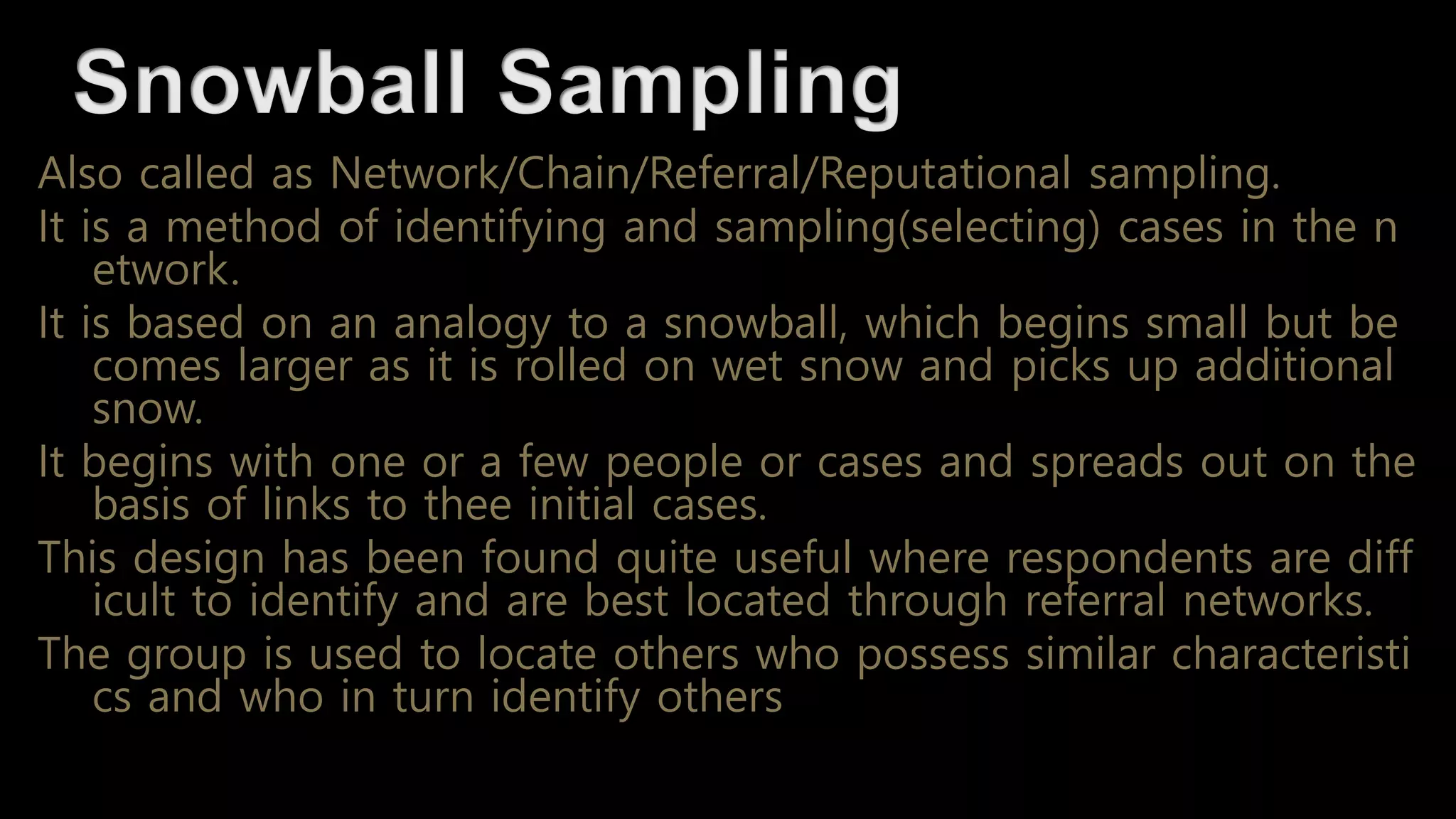 Also called as Network/Chain/Referral/Reputational sampling.
It is a method of identifying and sampling(selecting) cases in the n
etwork.
It is based on an analogy to a snowball, which begins small but be
comes larger as it is rolled on wet snow and picks up additional
snow.
It begins with one or a few people or cases and spreads out on the
basis of links to thee initial cases.
This design has been found quite useful where respondents are diff
icult to identify and are best located through referral networks.
The group is used to locate others who possess similar characteristi
cs and who in turn identify others
 