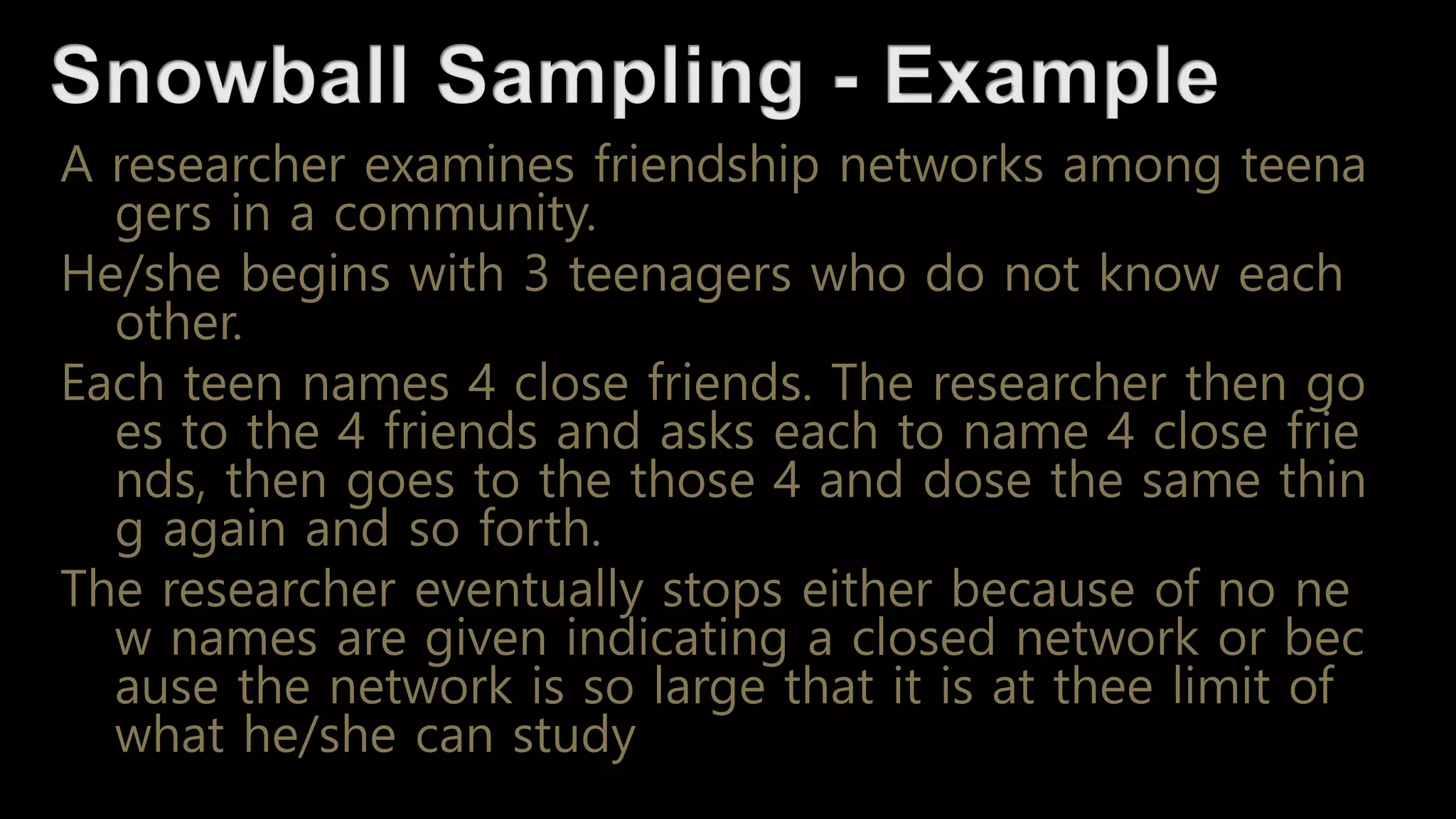 A researcher examines friendship networks among teena
gers in a community.
He/she begins with 3 teenagers who do not know each
other.
Each teen names 4 close friends. The researcher then go
es to the 4 friends and asks each to name 4 close frie
nds, then goes to the those 4 and dose the same thin
g again and so forth.
The researcher eventually stops either because of no ne
w names are given indicating a closed network or bec
ause the network is so large that it is at thee limit of
what he/she can study
 