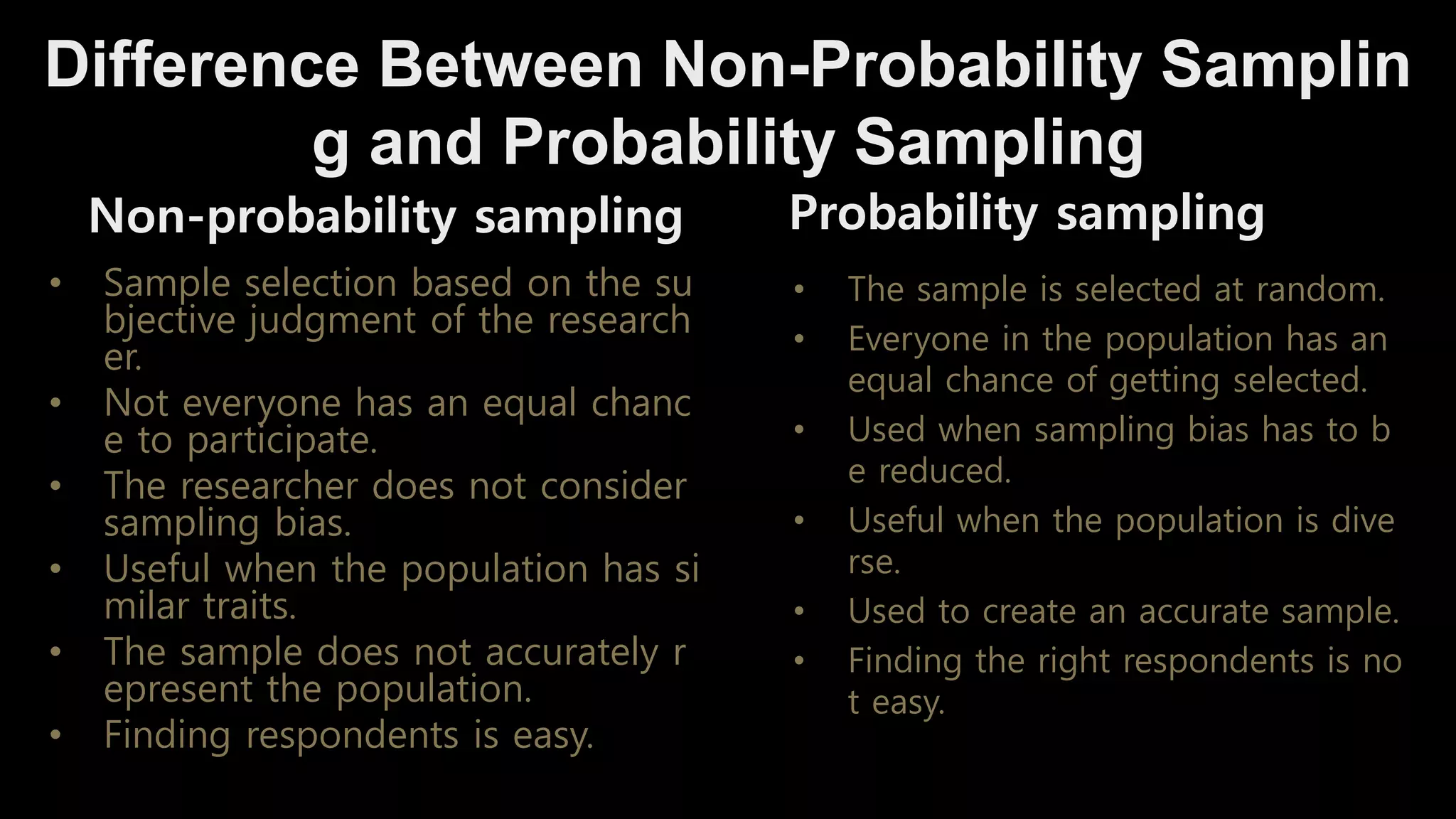 Difference Between Non-Probability Samplin
g and Probability Sampling
Non-probability sampling
• Sample selection based on the su
bjective judgment of the research
er.
• Not everyone has an equal chanc
e to participate.
• The researcher does not consider
sampling bias.
• Useful when the population has si
milar traits.
• The sample does not accurately r
epresent the population.
• Finding respondents is easy.
Probability sampling
• The sample is selected at random.
• Everyone in the population has an
equal chance of getting selected.
• Used when sampling bias has to b
e reduced.
• Useful when the population is dive
rse.
• Used to create an accurate sample.
• Finding the right respondents is no
t easy.
 