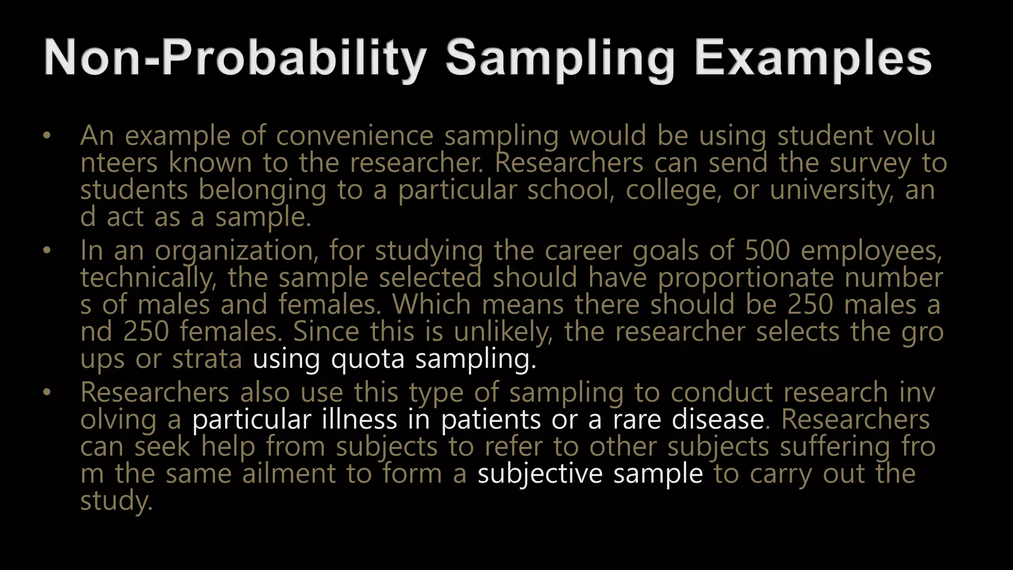 • An example of convenience sampling would be using student volu
nteers known to the researcher. Researchers can send the survey to
students belonging to a particular school, college, or university, an
d act as a sample.
• In an organization, for studying the career goals of 500 employees,
technically, the sample selected should have proportionate number
s of males and females. Which means there should be 250 males a
nd 250 females. Since this is unlikely, the researcher selects the gro
ups or strata using quota sampling.
• Researchers also use this type of sampling to conduct research inv
olving a particular illness in patients or a rare disease. Researchers
can seek help from subjects to refer to other subjects suffering fro
m the same ailment to form a subjective sample to carry out the
study.
 