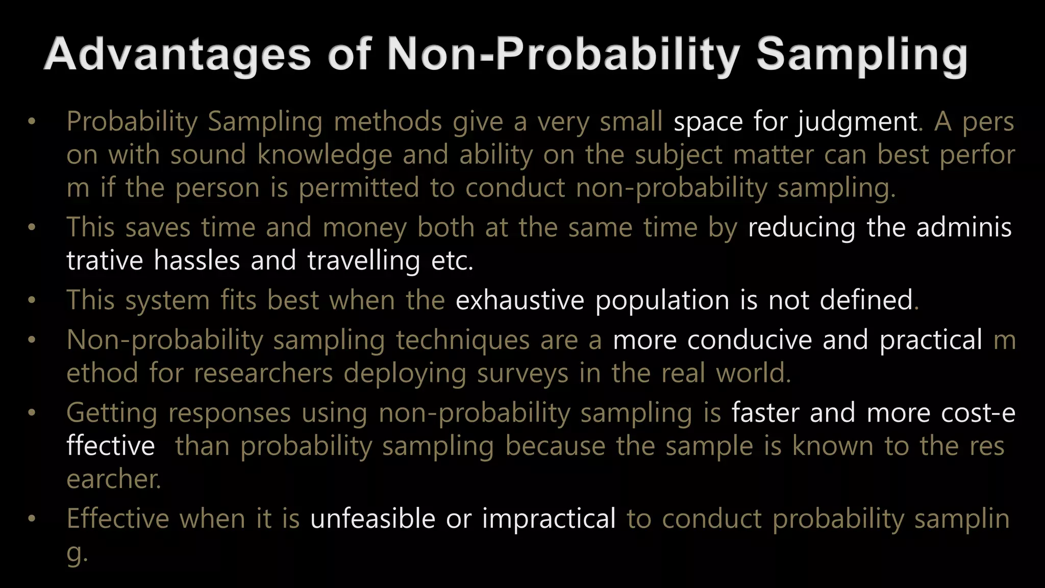 • Probability Sampling methods give a very small space for judgment. A pers
on with sound knowledge and ability on the subject matter can best perfor
m if the person is permitted to conduct non-probability sampling.
• This saves time and money both at the same time by reducing the adminis
trative hassles and travelling etc.
• This system fits best when the exhaustive population is not defined.
• Non-probability sampling techniques are a more conducive and practical m
ethod for researchers deploying surveys in the real world.
• Getting responses using non-probability sampling is faster and more cost-e
ffective than probability sampling because the sample is known to the res
earcher.
• Effective when it is unfeasible or impractical to conduct probability samplin
g.
 
