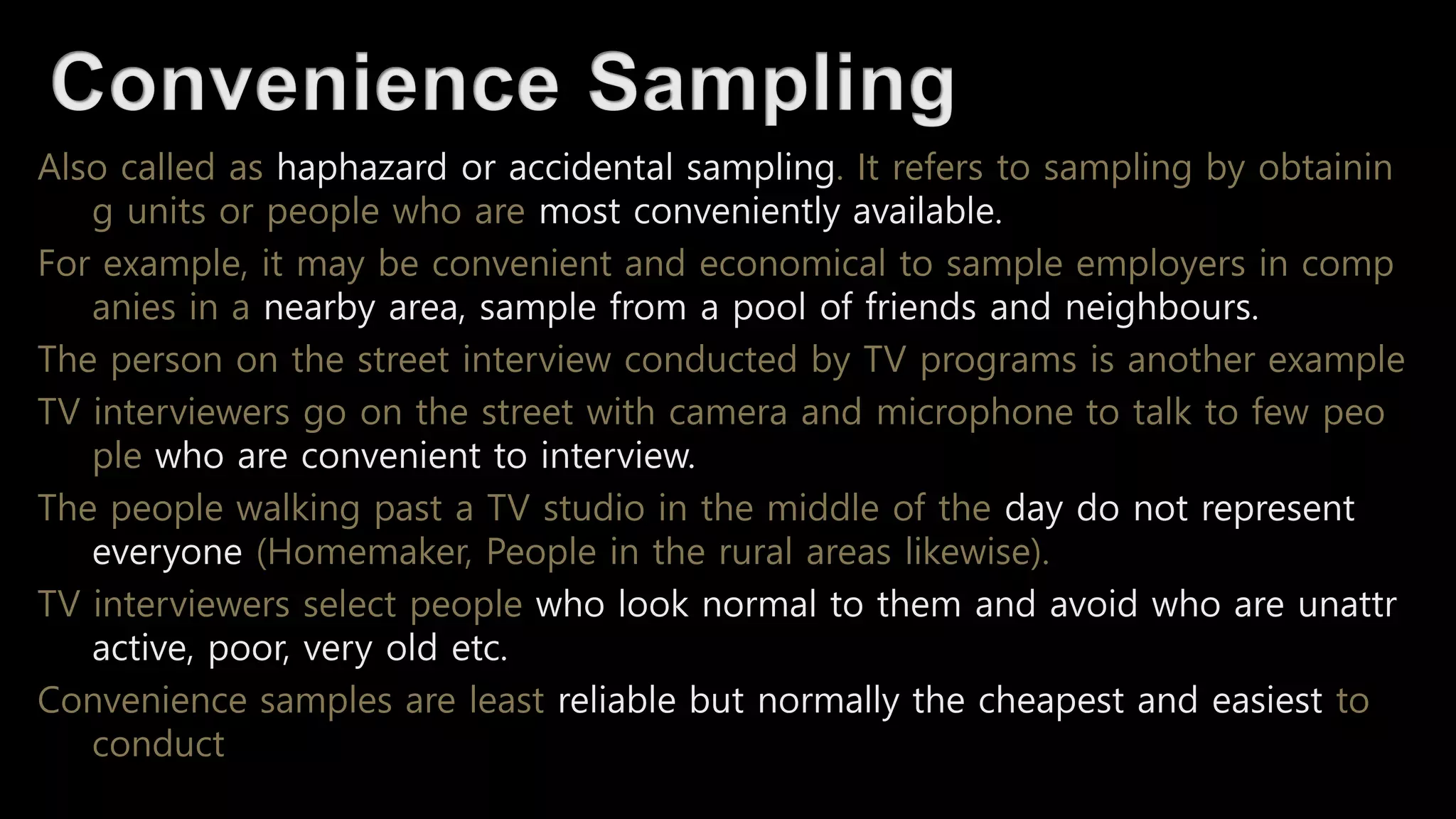 Also called as haphazard or accidental sampling. It refers to sampling by obtainin
g units or people who are most conveniently available.
For example, it may be convenient and economical to sample employers in comp
anies in a nearby area, sample from a pool of friends and neighbours.
The person on the street interview conducted by TV programs is another example
TV interviewers go on the street with camera and microphone to talk to few peo
ple who are convenient to interview.
The people walking past a TV studio in the middle of the day do not represent
everyone (Homemaker, People in the rural areas likewise).
TV interviewers select people who look normal to them and avoid who are unattr
active, poor, very old etc.
Convenience samples are least reliable but normally the cheapest and easiest to
conduct
 