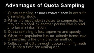 1. Quota sampling ensures convenience in executin
g sampling study.
2. When the respondent refuses to cooperate, he
may be replaced by another person who is read
y to furnish information
3. Quota sampling is less expensive and speedy
4. When the population has no suitable frame, quo
ta sampling is the only practical method.
5. Collection of data through quota sampling meth
od is not a time consuming one.
 