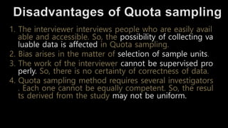 1. The interviewer interviews people who are easily avail
able and accessible. So, the possibility of collecting va
luable data is affected in Quota sampling.
2. Bias arises in the matter of selection of sample units.
3. The work of the interviewer cannot be supervised pro
perly. So, there is no certainty of correctness of data.
4. Quota sampling method requires several investigators
. Each one cannot be equally competent. So, the resul
ts derived from the study may not be uniform.
 