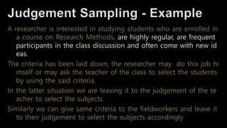 A researcher is interested in studying students who are enrolled in
a course on Research Methods, are highly regular, are frequent
participants in the class discussion and often come with new id
eas.
The criteria has been laid down, the researcher may do this job hi
mself or may ask the teacher of the class to select the students
by using the said criteria.
In the latter situation we are leaving it to the judgement of the te
acher to select the subjects.
Similarly we can give same criteria to the fieldworkers and leave it
to their judgement to select the subjects accordingly
 