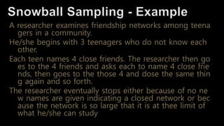 A researcher examines friendship networks among teena
gers in a community.
He/she begins with 3 teenagers who do not know each
other.
Each teen names 4 close friends. The researcher then go
es to the 4 friends and asks each to name 4 close frie
nds, then goes to the those 4 and dose the same thin
g again and so forth.
The researcher eventually stops either because of no ne
w names are given indicating a closed network or bec
ause the network is so large that it is at thee limit of
what he/she can study
 