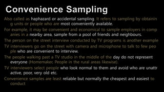Also called as haphazard or accidental sampling. It refers to sampling by obtainin
g units or people who are most conveniently available.
For example, it may be convenient and economical to sample employers in comp
anies in a nearby area, sample from a pool of friends and neighbours.
The person on the street interview conducted by TV programs is another example
TV interviewers go on the street with camera and microphone to talk to few peo
ple who are convenient to interview.
The people walking past a TV studio in the middle of the day do not represent
everyone (Homemaker, People in the rural areas likewise).
TV interviewers select people who look normal to them and avoid who are unattr
active, poor, very old etc.
Convenience samples are least reliable but normally the cheapest and easiest to
conduct
 