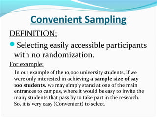 Convenient Sampling
DEFINITION;
Selecting easily accessible participants
with no randomization.
For example;
In our example of the 10,000 university students, if we
were only interested in achieving a sample size of say
100 students. we may simply stand at one of the main
entrances to campus, where it would be easy to invite the
many students that pass by to take part in the research.
So, it is very easy (Convenient) to select.
 