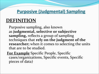 Purposive (Judgmental) Sampling
DEFINITION
Purposive sampling, also known
as judgmental, selective or subjective
sampling, reflects a group of sampling
techniques that rely on the judgment of the
researcher; when it comes to selecting the units
that are to be studied.
For Example Specific People, Specific
cases/organizations, Specific events, Specific
pieces of data)
 