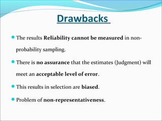 Drawbacks
The results Reliability cannot be measured in non-
probability sampling.
There is no assurance that the estimates (Judgment) will
meet an acceptable level of error.
This results in selection are biased.
Problem of non-representativeness.
 