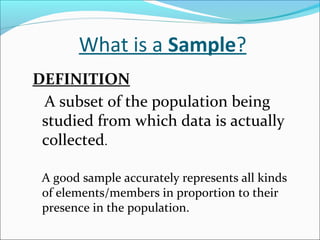 What is a Sample?
DEFINITION
A subset of the population being
studied from which data is actually
collected.
A good sample accurately represents all kinds
of elements/members in proportion to their
presence in the population.
 