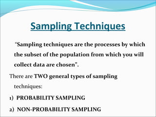 Sampling Techniques
“Sampling techniques are the processes by which
the subset of the population from which you will
collect data are chosen”.
There are TWO general types of sampling
techniques:
1) PROBABILITY SAMPLING
2) NON-PROBABILITY SAMPLING
 