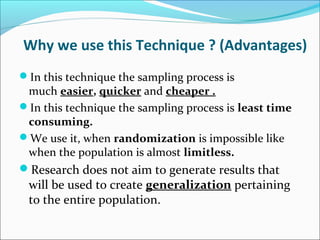 Why we use this Technique ? (Advantages)
In this technique the sampling process is
much easier, quicker and cheaper .
In this technique the sampling process is least time
consuming.
We use it, when randomization is impossible like
when the population is almost limitless.
Research does not aim to generate results that
will be used to create generalization pertaining
to the entire population.
 