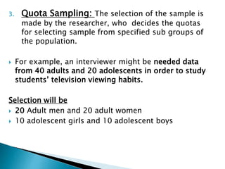 3. Quota Sampling: The selection of the sample is
made by the researcher, who decides the quotas
for selecting sample from specified sub groups of
the population.
 For example, an interviewer might be needed data
from 40 adults and 20 adolescents in order to study
students’ television viewing habits.
Selection will be
 20 Adult men and 20 adult women
 10 adolescent girls and 10 adolescent boys
 
