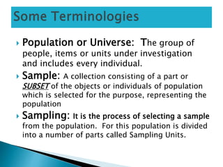  Population or Universe: The group of
people, items or units under investigation
and includes every individual.
 Sample: A collection consisting of a part or
SUBSET of the objects or individuals of population
which is selected for the purpose, representing the
population
 Sampling: It is the process of selecting a sample
from the population. For this population is divided
into a number of parts called Sampling Units.
 