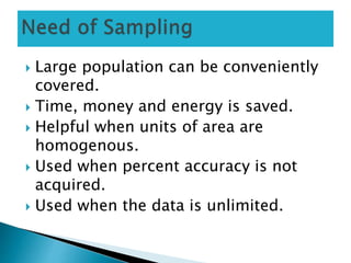  Large population can be conveniently
covered.
 Time, money and energy is saved.
 Helpful when units of area are
homogenous.
 Used when percent accuracy is not
acquired.
 Used when the data is unlimited.
 