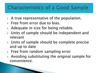  A true representative of the population.
 Free from error due to bias.
 Adequate in size for being reliable.
 Units of sample should be independent and
relevant
 Units of sample should be complete precise
and up to date
 Free from random sampling error
 Avoiding substituting the original sample for
convenience.
 
