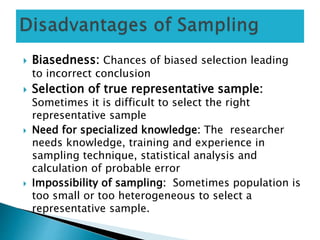  Biasedness: Chances of biased selection leading
to incorrect conclusion
 Selection of true representative sample:
Sometimes it is difficult to select the right
representative sample
 Need for specialized knowledge: The researcher
needs knowledge, training and experience in
sampling technique, statistical analysis and
calculation of probable error
 Impossibility of sampling: Sometimes population is
too small or too heterogeneous to select a
representative sample.
 