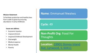Mission Statement
To facilitate productive and healthy lives
from cradle to grave by ensuring
abundance in early childhood.
Issues we address
• Economic injustice
• Impoverishment
• Impaired Childhood Development
• Overweight
• Medical expense
• Mental Health
• Poverty
Name: Emmanuel Nwaiwu
Cycle: 49
Non-Profit Org: Food For
Thoughts
Location: 19901 Stoney Island
Ave, Lynwood, IL 60411
 