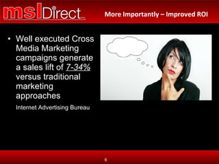 Well executed Cross Media Marketing campaigns generate a sales lift of  7-34%  versus traditional marketing approaches Internet Advertising Bureau How can I accelerate my  growth? More Importantly – Improved ROI 