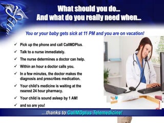 What should you do…
And what do you really need when…
 Pick up the phone and call CallMDPlus.
 Talk to a nurse immediately.
 The nurse determines a doctor can help.
 Within an hour a doctor calls you.
 In a few minutes, the doctor makes the
diagnosis and prescribes medication.
 Your child’s medicine is waiting at the
nearest 24 hour pharmacy.
 Your child is sound asleep by 1 AM!
 and so are you!
You or your baby gets sick at 11 PM and you are on vacation!
…thanks to CallMDplus Telemedicine!
 