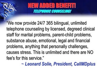 “We now provide 24/7 365 bilingual, unlimited
telephone counseling by licensed, degreed clinical
staff for marital problems, parent-child problems,
substance abuse, emotional, legal and financial
problems, anything that personally challenges,
causes stress. This is unlimited and there are NO
fee's for this service.”
~ Leonard Solie, President, CallMDplus
NEW ADDED BENEFIT!
TELEPHONIC COUNSELING!
 