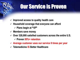 Our Service is Proven
 Improved access to quality health care
 Household coverage that everyone can afford
 Plans begin at $1995
 Members save money
 Over 328,000 satisfied customers across the entire U.S.
 Proven 95%+ retention
 Average customer uses our service 8 times per year
 Telemedicine IS Better Healthcare
 