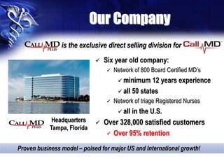 Our Company
Headquarters
Tampa, Florida
Proven business model – poised for major US and International growth!
is the exclusive direct selling division for
 Six year old company:
 Network of 800 Board Certified MD’s
 minimum 12 years experience
 all 50 states
 Network of triage Registered Nurses
 all in the U.S.
 Over 328,000 satisfied customers
 Over 95% retention
 