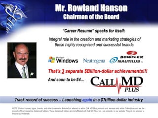 Mr. Rowland Hanson
Chairman of the Board
NOTE: Product names, logos, brands, and other trademarks featured or referred to within Call MD Plus products and services and within Callmdplus.com are the
property of their respective trademark holders. These trademark holders are not affiliated with Call MD Plus, Inc., our products, or our website. They do not sponsor or
endorse our materials
“Career Resume” speaks for itself:
Integral role in the creation and marketing strategies of
these highly recognized and successful brands.
That’s 3 separate $Billion-dollar achievements!!!
And soon to be #4…
Track record of success – Launching again in a $Trillion-dollar industry.
 