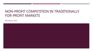 NON-PROFIT COMPETITION IN TRADITIONALLY
FOR-PROFIT MARKETS
BENJAMIN LOPEZ
 