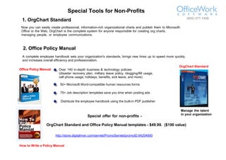 (800) 477-1408
 1. OrgChart Standard
 Now you can easily create professional, information-rich organizational charts and publish them to Microsoft-
 Office or the Web, OrgChart is the complete system for anyone responsible for creating org charts,
 managing people, or employee communications.



  2. Office Policy Manual
 A complete employee handbook sets your organization's standards, brings new hires up to speed more quickly,
 and increases overall efficiency and professionalism.
                                                                                                             OrgChart Standard
Office Policy Manual      Over 140 in-depth business & technology policies
                          (disaster recovery plan, military leave policy, blogging/IM usage,
                          cell phone usage, holidays, benefits, sick leave, and more)

                           50+ Microsoft Word-compatible human resources forms

                           75+ Job description templates save you time when posting ads

                           Distribute the employee handbook using the built-in PDF publisher

                                                                                                                 Manage the talent
                                                                                                                 in your organization
                                              Special offer for non-profits -

                  OrgChart Standard and Office Policy Manual templates - $49.99. ($190 value)

                        http://store.digitalriver.com/servlet/PromoServlet/promoID.64204900


How to Write a Policy Manual
 