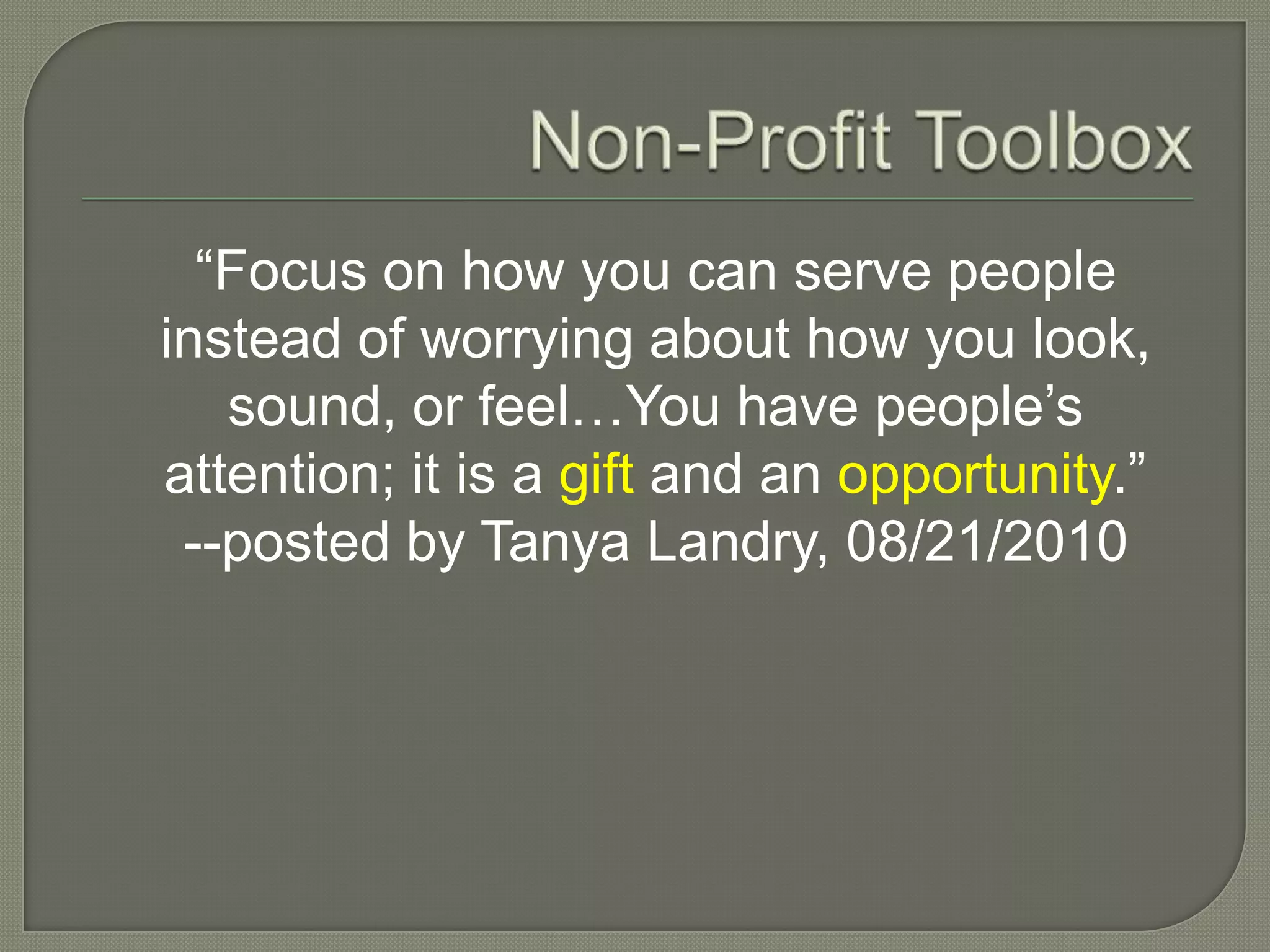 Non-Profit Toolbox“Focus on how you can serve people instead of worrying about how you look, sound, or feel…You have people’s attention; it is a gift and an opportunity.”--posted by Tanya Landry, 08/21/2010
