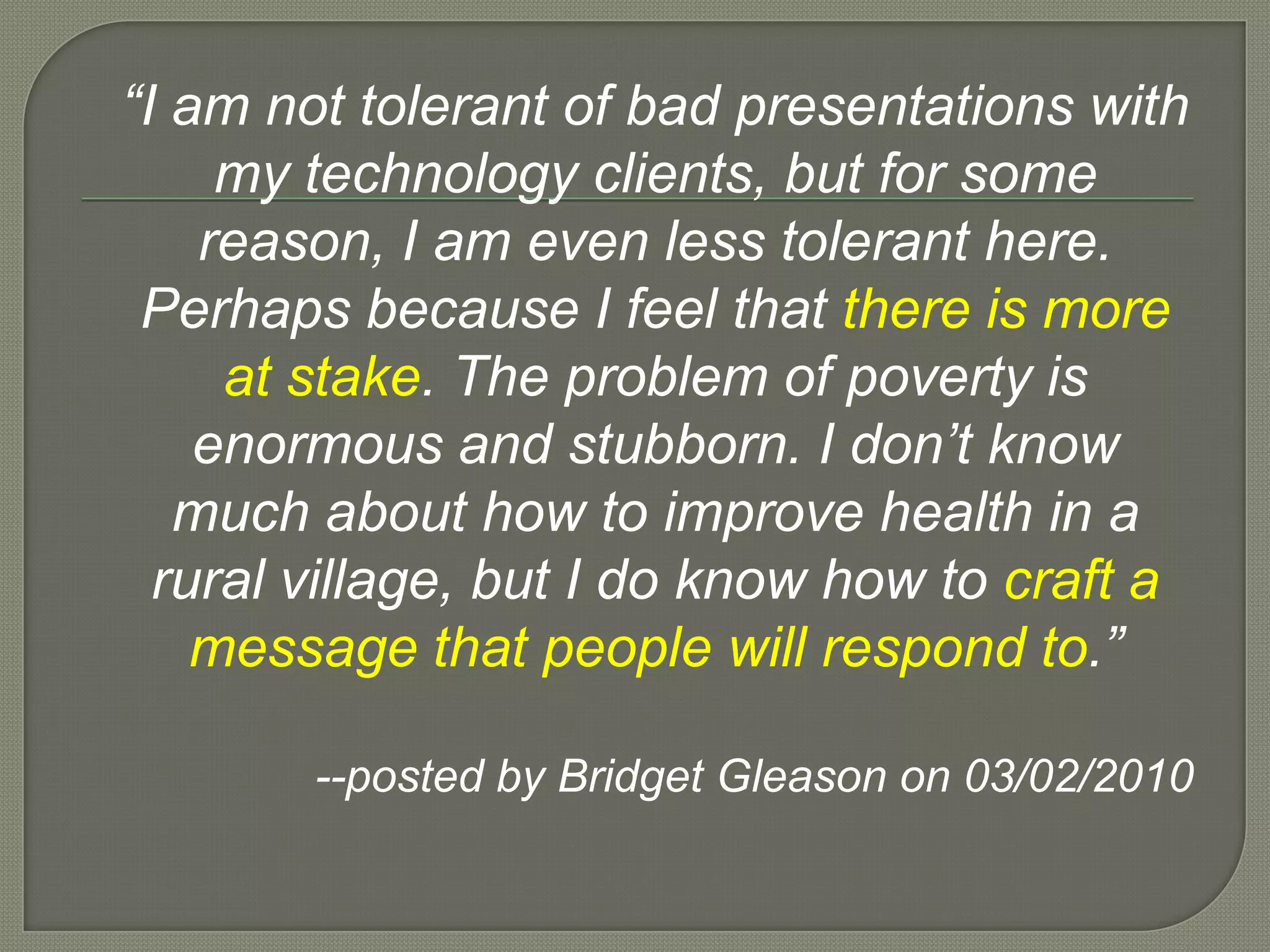 “I am not tolerant of bad presentations with my technology clients, but for some reason, I am even less tolerant here.  Perhaps because I feel that there is more at stake. The problem of poverty is enormous and stubborn. I don’t know much about how to improve health in a rural village, but I do know how to craft a message that people will respond to.”--posted by Bridget Gleason on 03/02/2010