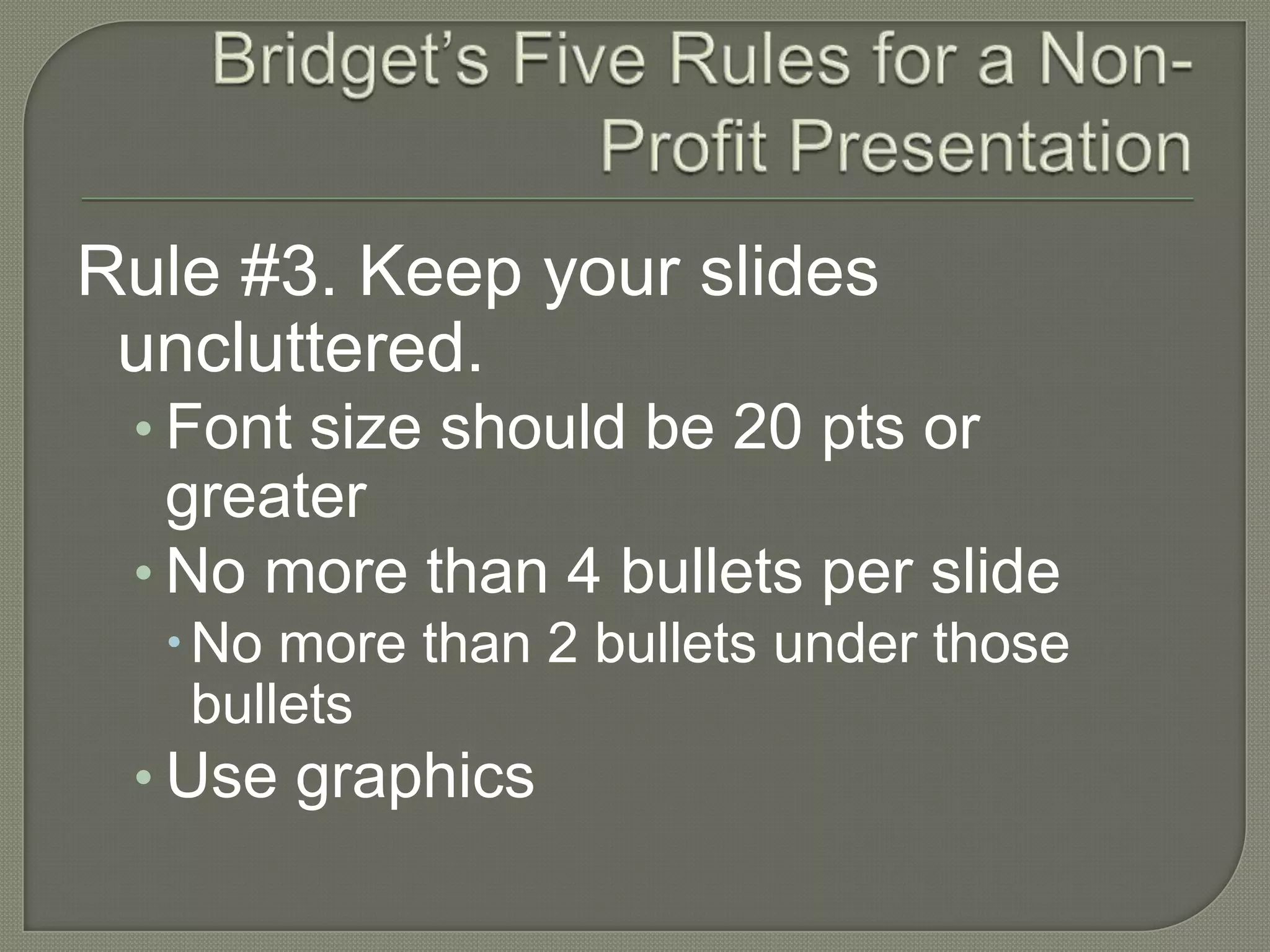 Bridget’s Five Rules for a Non-Profit PresentationRule #3. Keep your slides uncluttered.Font size should be 20 pts or greaterNo more than 4 bullets per slideNo more than 2 bullets under those bulletsUse graphics