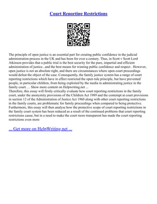 Court Reporting Restrictions
The principle of open justice is an essential part for creating public confidence in the judicial
administration process in the UK and has been for over a century. Thus, in Scott v Scott Lord
Atkinson provides that a public trial is the best security for the pure, impartial and efficient
administration of justice...and the best means for winning public confidence and respect . However,
open justice is not an absolute right, and there are circumstances where open court proceedings
would defeat the object of the case. Consequently, the family justice system has a range of court
reporting restrictions which have in effect restricted the open rule principle, but have prevented`
people, in particular children, from being exploited by the media in administrating justice in the
family court. ... Show more content on Helpwriting.net ...
Therefore, this essay will firstly critically evaluate how court reporting restrictions in the family
court, under the anonymity provisions of the Children Act 1989 and the contempt at court provisions
in section 12 of the Administration of Justice Act 1960 along with other court reporting restrictions
in the family courts, are problematic for family proceedings when compared to being protective.
Furthermore, this essay will then analyse how the protective scope of court reporting restrictions in
the family court system has been reduced as a result of the continued problems that court reporting
restrictions cause, but in a need to make the court more transparent has made the court reporting
restrictions even more
... Get more on HelpWriting.net ...
 