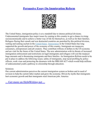 Persuasive Essay On Immigration Reform
The United States, immigration policy is at a standstill due to intense political divisions.
Undocumented immigrants face major issues by coming to this country to get a chance in rising
socioeconomically and to achieve a better way of life for themselves, as well as for their families.
Refugees fleeing their unsafe and war destructed countries are punished by this political division,
waiting and seeking asylum in the United States. Immigration in the United States has long
supported the growth and power of the economy of this country. Immigrants are taxpayers,
consumers, entrepreneurs and job creators. They contribute trillions of dollars to the US economy
and are vital for the future of the United States. The new administration with its threats of increased
immigration enforcement and restrictions on legal immigrants and refugees will cost the taxpayer
huge amounts and is threatening immigrants and their families. An Immigration Reform needs to be
put in place to address the following issues; safety of immigrants, stop racial profiling by policy
officers, work visas and protecting the dreamers with the DREAM ACT which would help millions
of undocumented youth a pathway to citizenship through education.
Solutions
Our current administration perceives the current immigration system as broken and in need of
revision to help the current labor market and grow the economy. Driven by myths that immigrants
hurt economic growth and that immigrants steal American jobs. America
... Get more on HelpWriting.net ...
 