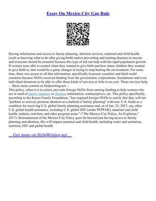Essay On Mexico City Gag Rule
Having information and access to family planning, abortion services, maternal and child health
(such as knowing what to do after giving birth) and/or preventing and treating diseases to anyone
and everyone should be essential because this type of aid can help with the rapid population growth.
If women were able to control when they wanted to give birth and how many children they wanted
to give birth to, that would be a game changer in trying to stop hurting the environment. For some
time, there was access to all that information, specifically in poorer countries and third world
countries because NGOs received funding from the government, corporations, foundations and even
individual donations to be able to offer these kinds of services at little to no cost. These services help
... Show more content on Helpwriting.net ...
This policy, when it is in action, prevents foreign NGOs from earning funding to help women who
are in need of family planning or abortion information, contraceptives, etc. This policy specifically,
according to the Kaiser Family Foundation, "has required foreign NGOs to certify that they will not
"perform or actively promote abortion as a method of family planning" with non–U.S. funds as a
condition for receiving U.S. global family planning assistance and, as of Jan. 23, 2017, any other
U.S. global health assistance, including U.S. global HIV (under PEPFAR), maternal and child
health, malaria, nutrition, and other program areas." ("The Mexico City Policy: An Explainer,"
2017). Reinstatement of the Mexico City Policy goes far beyond just having access to family
planning and abortion, this will impact maternal and child health, including water and sanitation,
nutrition, HIV and global health
... Get more on HelpWriting.net ...
 