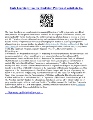 Early Learning: How Do Head Start Programs Contribute to...
The Head Start Program contributes to the successful learning of children in a major way. Head
Start promotes healthy prenatal out comes, enhances the development of infants and toddlers, and
promotes healthy family functioning. The children are giving a better chance to succeed in school
and life. Therefore, the rate of human learning and development is in the early years. Head Start is a
Federal funded, comprehensive child development program that has an overall goal to prepare
children from low–income families for school (Administration for Children and Families). The Head
Start Program is under the direction of local, non–profit organizations in almost every county in the
world. The Head Start Program originally began in 1965, by ... Show more content on
Helpwriting.net ...
Nevertheless, the program has met a goal of impacting child development and day care services, and
increasing availability of services offered to low–income families and their children (U.S.
Department of Health and Human Services). Because of the recent awarded funds, an additional
16,000 children and their families can receive services. Most agencies provide transportation if
needed. The birth of the Head Start Program was a direct result of President Johnson's War on
Poverty Act. The Office of Economic Opportunities was originally in charge of the program until its
transfer to the Office of Child Development in the Department of Health and Human Services. This
department is the cabinet department of the United States charged with the goal of protecting the
health of all Americans and providing essential human services. The Head Start Act passed in 1981.
Today it is a program within the Administration of Children and Family. The Administration of
Children and Families is a division of the U.S. Department of Health and Human Service, (H.H.S.).
The Assistant Secretary heads it for Children and Families; it also has a $47 billion budget for 65
programs that targets children, youth, and families. The effectiveness of the Head Start Program is
controversial, Steven D. Levitt and Stephen J. Dunbar, author of Freakonomics (Early Childhood
Longitudinal Study). They concluded that the Head
... Get more on HelpWriting.net ...
 