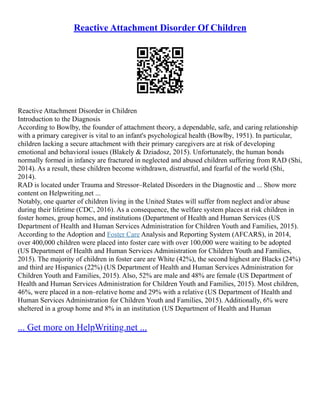 Reactive Attachment Disorder Of Children
Reactive Attachment Disorder in Children
Introduction to the Diagnosis
According to Bowlby, the founder of attachment theory, a dependable, safe, and caring relationship
with a primary caregiver is vital to an infant's psychological health (Bowlby, 1951). In particular,
children lacking a secure attachment with their primary caregivers are at risk of developing
emotional and behavioral issues (Blakely & Dziadosz, 2015). Unfortunately, the human bonds
normally formed in infancy are fractured in neglected and abused children suffering from RAD (Shi,
2014). As a result, these children become withdrawn, distrustful, and fearful of the world (Shi,
2014).
RAD is located under Trauma and Stressor–Related Disorders in the Diagnostic and ... Show more
content on Helpwriting.net ...
Notably, one quarter of children living in the United States will suffer from neglect and/or abuse
during their lifetime (CDC, 2016). As a consequence, the welfare system places at risk children in
foster homes, group homes, and institutions (Department of Health and Human Services (US
Department of Health and Human Services Administration for Children Youth and Families, 2015).
According to the Adoption and Foster Care Analysis and Reporting System (AFCARS), in 2014,
over 400,000 children were placed into foster care with over 100,000 were waiting to be adopted
(US Department of Health and Human Services Administration for Children Youth and Families,
2015). The majority of children in foster care are White (42%), the second highest are Blacks (24%)
and third are Hispanics (22%) (US Department of Health and Human Services Administration for
Children Youth and Families, 2015). Also, 52% are male and 48% are female (US Department of
Health and Human Services Administration for Children Youth and Families, 2015). Most children,
46%, were placed in a non–relative home and 29% with a relative (US Department of Health and
Human Services Administration for Children Youth and Families, 2015). Additionally, 6% were
sheltered in a group home and 8% in an institution (US Department of Health and Human
... Get more on HelpWriting.net ...
 