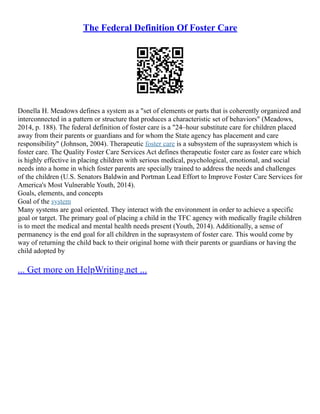The Federal Definition Of Foster Care
Donella H. Meadows defines a system as a "set of elements or parts that is coherently organized and
interconnected in a pattern or structure that produces a characteristic set of behaviors" (Meadows,
2014, p. 188). The federal definition of foster care is a "24–hour substitute care for children placed
away from their parents or guardians and for whom the State agency has placement and care
responsibility" (Johnson, 2004). Therapeutic foster care is a subsystem of the suprasystem which is
foster care. The Quality Foster Care Services Act defines therapeutic foster care as foster care which
is highly effective in placing children with serious medical, psychological, emotional, and social
needs into a home in which foster parents are specially trained to address the needs and challenges
of the children (U.S. Senators Baldwin and Portman Lead Effort to Improve Foster Care Services for
America's Most Vulnerable Youth, 2014).
Goals, elements, and concepts
Goal of the system
Many systems are goal oriented. They interact with the environment in order to achieve a specific
goal or target. The primary goal of placing a child in the TFC agency with medically fragile children
is to meet the medical and mental health needs present (Youth, 2014). Additionally, a sense of
permanency is the end goal for all children in the suprasystem of foster care. This would come by
way of returning the child back to their original home with their parents or guardians or having the
child adopted by
... Get more on HelpWriting.net ...
 