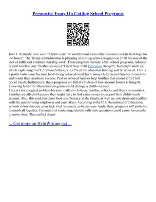 Persuasive Essay On Cutting School Programs
John F. Kennedy once said, "Children are the world's most vulnerable resources and its best hope for
the future". The Trump administration is planning on cutting school programs in 2018 because of the
lack of sufficient evidence that they work. These programs include, after–school programs, reduced
or paid lunches, and 20 other services ("Fiscal Year 2018 Education Budget"). Kamenetz wrote an
article explaining that 9.2 billion dollars, or 13.5% of the education funding will be reduced. This is
a problematic issue because funds being reduced could harm many children and families financially
and hinder their academic success. Paid or reduced lunches help families that cannot afford full
priced meals; furthermore, these programs are full of children of low–income houses (Huang 9).
Lowering funds for afterschool programs could damage a child's success.
This is a sociological problem because it affects children, families, schools, and their communities.
Families are affected because they might have to find extra money to support their child's lunch
account. Also, this could increase food insufficiency in the family, as well as, role strain and conflict
with the parents being employers and care takers. According to the U.S Department of Education,
schools in low–income areas lack vital resources, so to decrease funds, these programs will probably
diminish all together. Communities containing schools with bad reputations could cause less people
to move there. The conflict theory
... Get more on HelpWriting.net ...
 