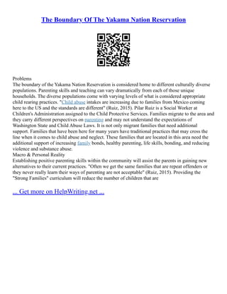 The Boundary Of The Yakama Nation Reservation
Problems
The boundary of the Yakama Nation Reservation is considered home to different culturally diverse
populations. Parenting skills and teaching can vary dramatically from each of those unique
households. The diverse populations come with varying levels of what is considered appropriate
child rearing practices. "Child abuse intakes are increasing due to families from Mexico coming
here to the US and the standards are different" (Ruiz, 2015). Pilar Ruiz is a Social Worker at
Children's Administration assigned to the Child Protective Services. Families migrate to the area and
they carry different perspectives on parenting and may not understand the expectations of
Washington State and Child Abuse Laws. It is not only migrant families that need additional
support. Families that have been here for many years have traditional practices that may cross the
line when it comes to child abuse and neglect. These families that are located in this area need the
additional support of increasing family bonds, healthy parenting, life skills, bonding, and reducing
violence and substance abuse.
Macro & Personal Reality
Establishing positive parenting skills within the community will assist the parents in gaining new
alternatives to their current practices. "Often we get the same families that are repeat offenders or
they never really learn their ways of parenting are not acceptable" (Ruiz, 2015). Providing the
"Strong Families" curriculum will reduce the number of children that are
... Get more on HelpWriting.net ...
 
