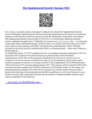 The Supplemental Security Income (SSI)
For a start, as my policy analysis term paper, I subjectively selected the Supplemental Security
Income (SSI) policy administered by the Social Security Administration Act, based on my personal
experience with the policy and from curiosity as how the mechanisms of the policy truly operate.
The Supplemental Security Income (SSI) or Title XVI, is a United States federal government
income supplement program that is "funded by tax revenues not social security taxes – it is designed
to help aged, blind, and disabled people, who have little or no income; and it provides cash to meet
basic needs for food, clothing, and shelter" (Social Security Administration, 2016). Although
overseen by the Social Security Administration (SSA), as aforementioned, ... Show more content on
Helpwriting.net ...
To solidify this notion, "In 1972 Legislation the law was changed to provide, beginning in 1975, for
automatic COLAs based on the annual increase in consumer prices" (Social Security
Administration, 2016). Due to this enactment, beneficiaries do not have to wait for an act of
Congress to receive an increase in benefits now that it is set on autopilot to adjust to the current
economic perspectives/activity. For instance, the 2017 COLA adjustments for all SSI beneficiaries
will be receiving a 0.3% increase starting January 2017. This increase will be raising the 2016's SSI
maximum payment standard of $733.00 for individuals to $735.00 per month. As for couples, the
maximum payment standard of $1,100 will be increased to $1,103 per month. Of course, this is
based on the maximum allowed payment per the SSA's guidelines as it will vary from case to case
based on income, both, earned and unearned and the number of eligible/ineligible children which
will be exemplified in the following
... Get more on HelpWriting.net ...
 