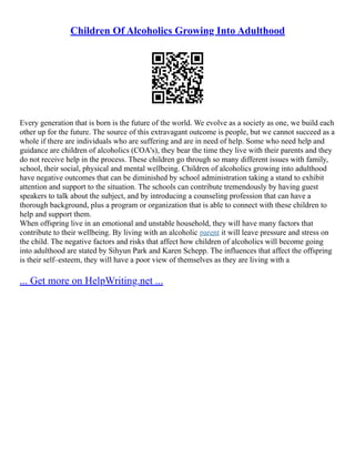 Children Of Alcoholics Growing Into Adulthood
Every generation that is born is the future of the world. We evolve as a society as one, we build each
other up for the future. The source of this extravagant outcome is people, but we cannot succeed as a
whole if there are individuals who are suffering and are in need of help. Some who need help and
guidance are children of alcoholics (COA's), they bear the time they live with their parents and they
do not receive help in the process. These children go through so many different issues with family,
school, their social, physical and mental wellbeing. Children of alcoholics growing into adulthood
have negative outcomes that can be diminished by school administration taking a stand to exhibit
attention and support to the situation. The schools can contribute tremendously by having guest
speakers to talk about the subject, and by introducing a counseling profession that can have a
thorough background, plus a program or organization that is able to connect with these children to
help and support them.
When offspring live in an emotional and unstable household, they will have many factors that
contribute to their wellbeing. By living with an alcoholic parent it will leave pressure and stress on
the child. The negative factors and risks that affect how children of alcoholics will become going
into adulthood are stated by Sihyun Park and Karen Schepp. The influences that affect the offspring
is their self–esteem, they will have a poor view of themselves as they are living with a
... Get more on HelpWriting.net ...
 