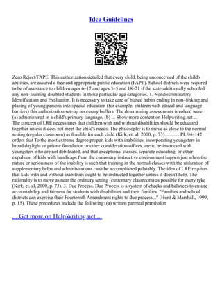 Idea Guidelines
Zero Reject/FAPE. This authorization detailed that every child, being unconcerned of the child's
abilities, are assured a free and appropriate public education (FAPE). School districts were required
to be of assistance to children ages 6–17 and ages 3–5 and 18–21 if the state additionally schooled
any non–learning disabled students in those particular age categories. 1. Nondiscriminatory
Identification and Evaluation. It is necessary to take care of biased habits ending in non–linking and
placing of young persons into special education (for example; children with ethical and language
barriers) this authorization set–up necessary buffers. The determining assessments involved were:
(a) administered in a child's primary language, (b) ... Show more content on Helpwriting.net ...
The concept of LRE necessitates that children with and without disabilities should be educated
together unless it does not meet the child's needs. The philosophy is to move as close to the normal
setting (regular classroom) as feasible for each child (Kirk, et. al, 2000, p. 73)............ PL 94–142
orders that To the most extreme degree proper, kids with inabilities, incorporating youngsters in
broad daylight or private foundation or other consideration offices, are to be instructed with
youngsters who are not debilitated, and that exceptional classes, separate educating, or other
expulsion of kids with handicaps from the customary instructive environment happen just when the
nature or seriousness of the inability is such that training in the normal classes with the utilization of
supplementary helps and administrations can't be accomplished palatably. The idea of LRE requires
that kids with and without inabilities ought to be instructed together unless it doesn't help. The
rationality is to move as near the ordinary setting (customary classroom) as possible for every tyke
(Kirk, et. al, 2000, p. 73). 3. Due Process. Due Process is a system of checks and balances to ensure
accountability and fairness for students with disabilities and their families. "Families and school
districts can exercise their Fourteenth Amendment rights to due process..." (Hunt & Marshall, 1999,
p. 15). These procedures include the following: (a) written parental permission
... Get more on HelpWriting.net ...
 