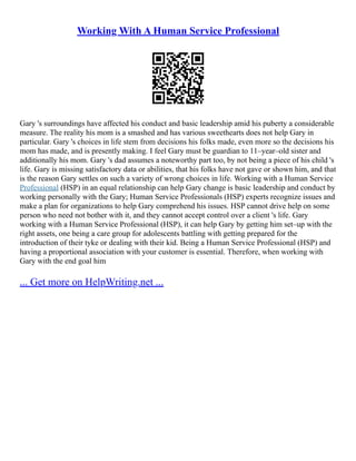 Working With A Human Service Professional
Gary 's surroundings have affected his conduct and basic leadership amid his puberty a considerable
measure. The reality his mom is a smashed and has various sweethearts does not help Gary in
particular. Gary 's choices in life stem from decisions his folks made, even more so the decisions his
mom has made, and is presently making. I feel Gary must be guardian to 11–year–old sister and
additionally his mom. Gary 's dad assumes a noteworthy part too, by not being a piece of his child 's
life. Gary is missing satisfactory data or abilities, that his folks have not gave or shown him, and that
is the reason Gary settles on such a variety of wrong choices in life. Working with a Human Service
Professional (HSP) in an equal relationship can help Gary change is basic leadership and conduct by
working personally with the Gary; Human Service Professionals (HSP) experts recognize issues and
make a plan for organizations to help Gary comprehend his issues. HSP cannot drive help on some
person who need not bother with it, and they cannot accept control over a client 's life. Gary
working with a Human Service Professional (HSP), it can help Gary by getting him set–up with the
right assets, one being a care group for adolescents battling with getting prepared for the
introduction of their tyke or dealing with their kid. Being a Human Service Professional (HSP) and
having a proportional association with your customer is essential. Therefore, when working with
Gary with the end goal him
... Get more on HelpWriting.net ...
 