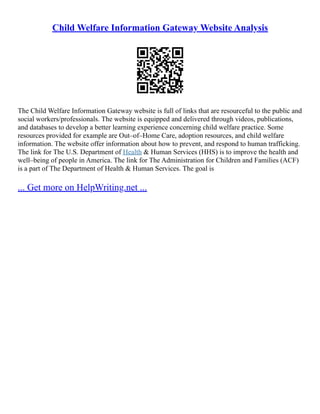 Child Welfare Information Gateway Website Analysis
The Child Welfare Information Gateway website is full of links that are resourceful to the public and
social workers/professionals. The website is equipped and delivered through videos, publications,
and databases to develop a better learning experience concerning child welfare practice. Some
resources provided for example are Out–of–Home Care, adoption resources, and child welfare
information. The website offer information about how to prevent, and respond to human trafficking.
The link for The U.S. Department of Health & Human Services (HHS) is to improve the health and
well–being of people in America. The link for The Administration for Children and Families (ACF)
is a part of The Department of Health & Human Services. The goal is
... Get more on HelpWriting.net ...
 