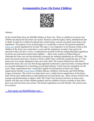 Argumentative Essay On Foster Children
Abstract
In the United States there are 428,000 children in foster care. There is a plethora of reasons why
children are placed into the foster care system. Reasons could be neglect, abuse, abandonment and
or death. In order for a child to be placed into a foster home; a foster care parent must obey to the
regulations. The purpose of my research paper is I would like to answer the question should the
foster care system regulations be revised. The topic is very imperative to me because I believe that
children of the foster care system have a voice and the regulations in today's time need to be
renewed so they can have a voice. I conducted my research on this by reading Michigan regulations
for foster care and articles about foster children. ... Show more content on Helpwriting.net ...
Although the foster care rate has drastically increased, the outdated stipulations are still intact. The
foster care parent must have a license to foster a child. Once a child has reached the age of 17 the
foster care is no longer obligated to take care of the child. The reasons behind why each child is
placed into foster care can vary from being neglected or abused in a previous home, to being labeled
as a juvenile delinquent for committing several legal offenses. Foster Care has expanded over the
years. Many organizations have voiced their support for reformation of foster care. Many
organizations include United States Children Bureau, Children's Aid Society and Child Welfare
League of America. The vision is to make foster care a widely known organization. In the future,
there will be more stable homes so that children do not need foster care . More citizens will have the
courage and determination to adopt a child. The Foster Care System won't have as many cases.
Parents will take care of their children properly and less children will get in trouble so they don't
have to go into the foster care system. The System regulations are more flexible. The system cares
for everyone
... Get more on HelpWriting.net ...
 