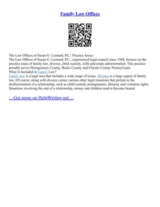 Family Law Offices
The Law Offices of Suzan G. Leonard, P.C.: Practice Areas:
The Law Offices of Suzan G. Leonard, P.C., experienced legal council since 1988, focuses on the
practice areas of family law, divorce, child custody, wills and estate administration. This practice
proudly serves Montgomery County, Bucks County and Chester County Pennsylvania.
What Is Included in Family Law?
Family law is a legal area that includes a wide range of issues. Divorce is a large aspect of family
law. Of course, along with divorce comes various other legal situations that pertain to the
disillusionment of a relationship, such as child custody arrangements, alimony and visitation rights.
Situations involving the end of a relationship, money and children tend to become heated.
... Get more on HelpWriting.net ...
 