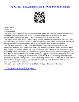 The Agency : The Administration For Children And Families
Shayla Owen
9–27–2015
Assignment #1
The agency that I chose was the Administration for Children and Families. This organization really
sparks my interest because I find family as the most important think in a childs life. This
organization's parent agency is the Department of Health and Human Sciences.
This organizations main goal is to provide help to those familys and children who need aid. There
are several tiers at which this organization has pledged their help. In their strategic plan they have 5
main goals in which they have go into detail as to what each main goal will accomplish.
The first main goal of the ACF is "Promote Economic, Health, and Social Well–Being for
Individuals, Families, and Communities" (ACF, 4). With in this section it breaks down further how
they are going to help the families out. They also break it down into where that particular sub–goal
would help with in other agencies. To name a few agencies that they help with in this first goal are,
the Office of Regional Operations, the Office of Child Support Enforcement, and Family and Youth
Services Bureau. This first goal mainly focuses on how the ACF will be helping the families who
have a lower income, helping out the community, to help families make healthy choices with in their
relationship, helping those in the low income families finding work if need be, and help allow
families get affordable health care.
The second main goal is structuered much like the first goal. This goal is "Promote
... Get more on HelpWriting.net ...
 